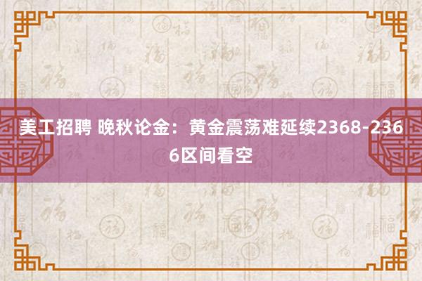 美工招聘 晚秋论金：黄金震荡难延续2368-2366区间看空