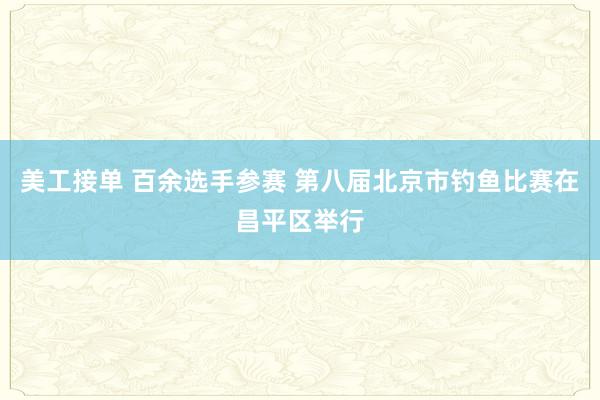 美工接单 百余选手参赛 第八届北京市钓鱼比赛在昌平区举行